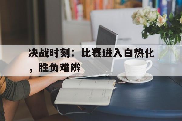 决战时刻：比赛进入白热化，胜负难辨