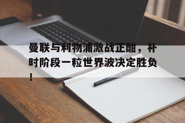 曼联与利物浦激战正酣，补时阶段一粒世界波决定胜负！